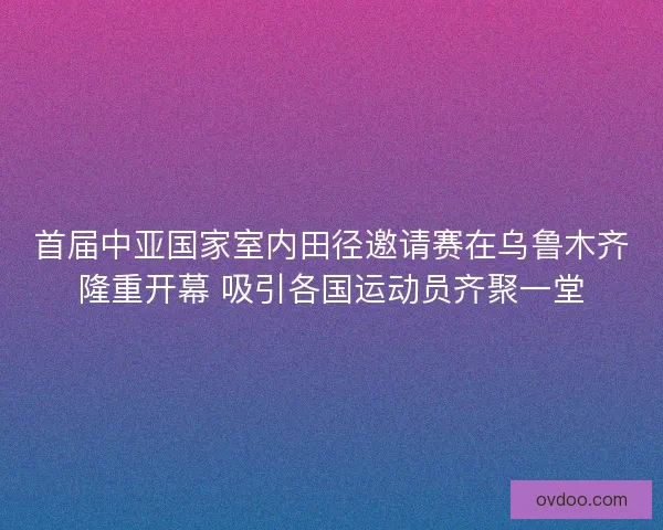 首届中亚国家室内田径邀请赛在乌鲁木齐隆重开幕 吸引各国运动员齐聚一堂