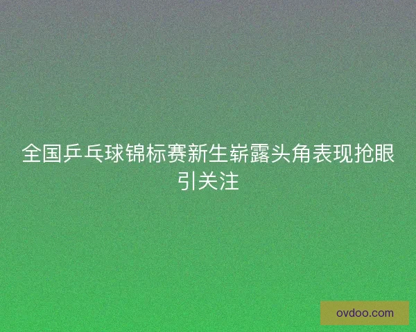 全国乒乓球锦标赛新生崭露头角表现抢眼引关注