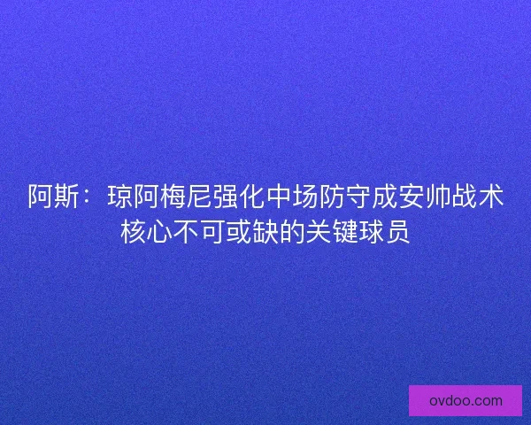 阿斯：琼阿梅尼强化中场防守成安帅战术核心不可或缺的关键球员
