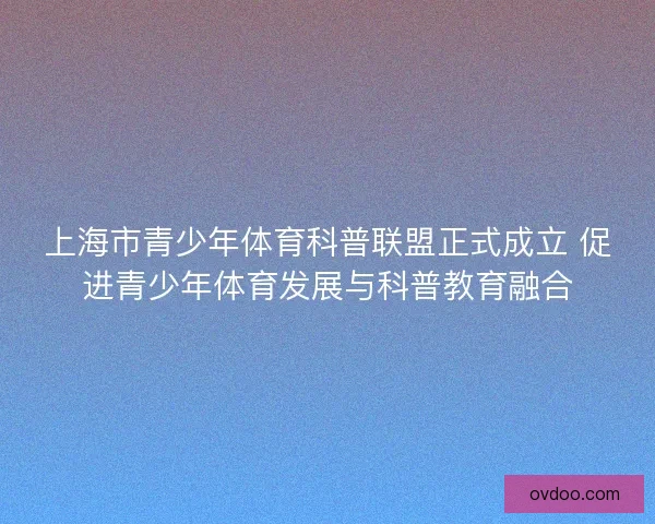 上海市青少年体育科普联盟正式成立 促进青少年体育发展与科普教育融合
