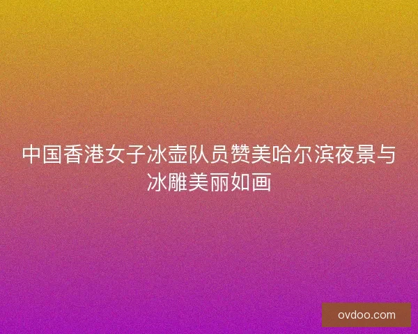 中国香港女子冰壶队员赞美哈尔滨夜景与冰雕美丽如画