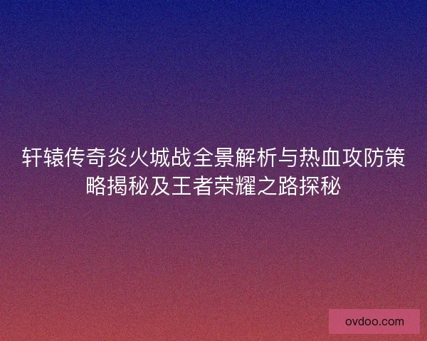 轩辕传奇炎火城战全景解析与热血攻防策略揭秘及王者荣耀之路探秘 轩辕传奇炎火城战全景解析与热血攻防策略揭秘及王者荣耀之路探秘