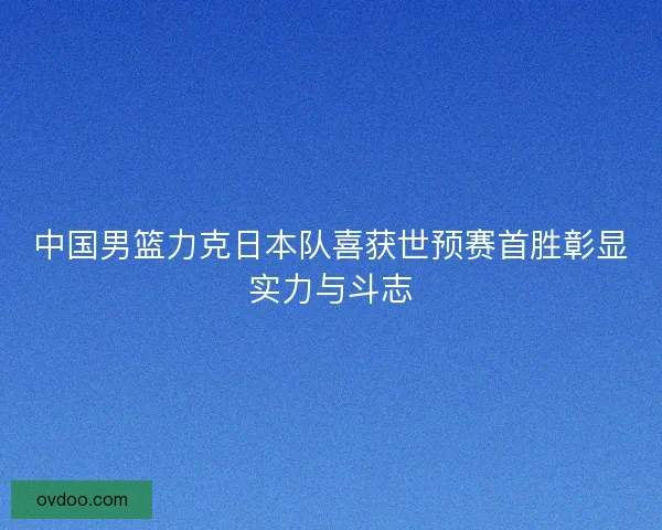 中国男篮力克日本队喜获世预赛首胜彰显实力与斗志
