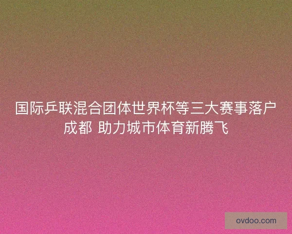 国际乒联混合团体世界杯等三大赛事落户成都 助力城市体育新腾飞