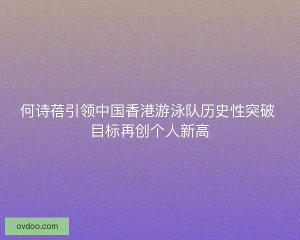 何诗蓓引领中国香港游泳队历史性突破 目标再创个人新高